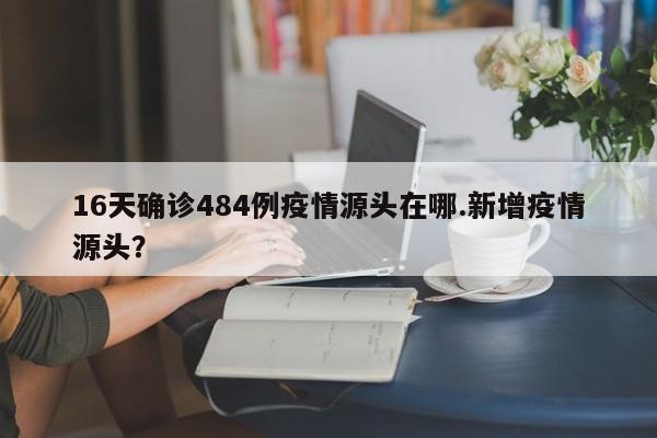 16天确诊484例疫情源头在哪.新增疫情源头?
