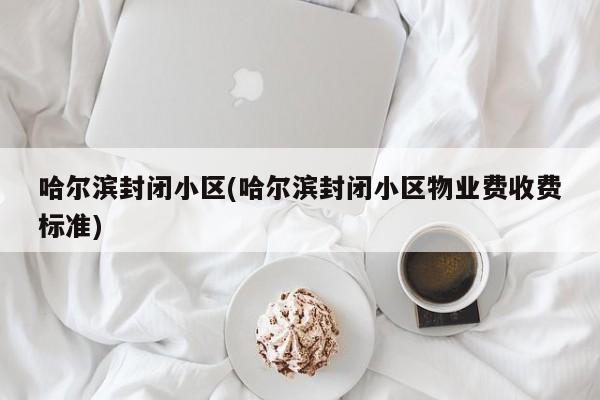 哈尔滨封闭小区(哈尔滨封闭小区物业费收费标准)