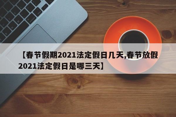 【春节假期2021法定假日几天,春节放假2021法定假日是哪三天】