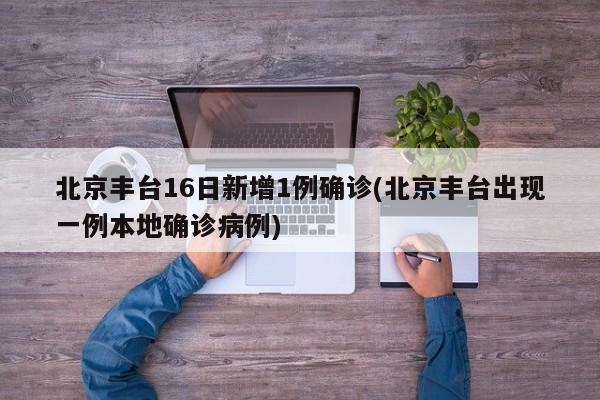 北京丰台16日新增1例确诊(北京丰台出现一例本地确诊病例)