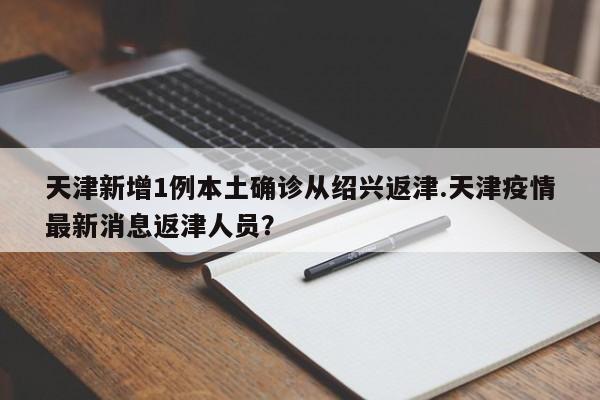 天津新增1例本土确诊从绍兴返津.天津疫情最新消息返津人员?