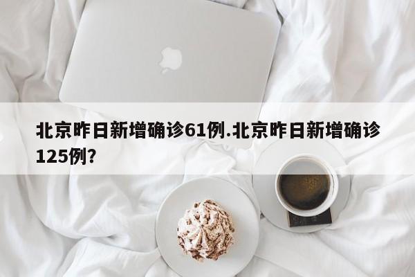 北京昨日新增确诊61例.北京昨日新增确诊125例?